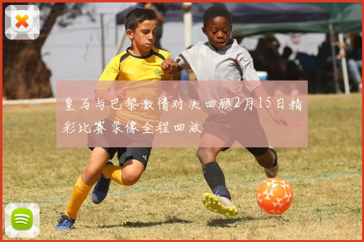 皇马与巴黎激情对决回顾2月15日精彩比赛录像全程回放