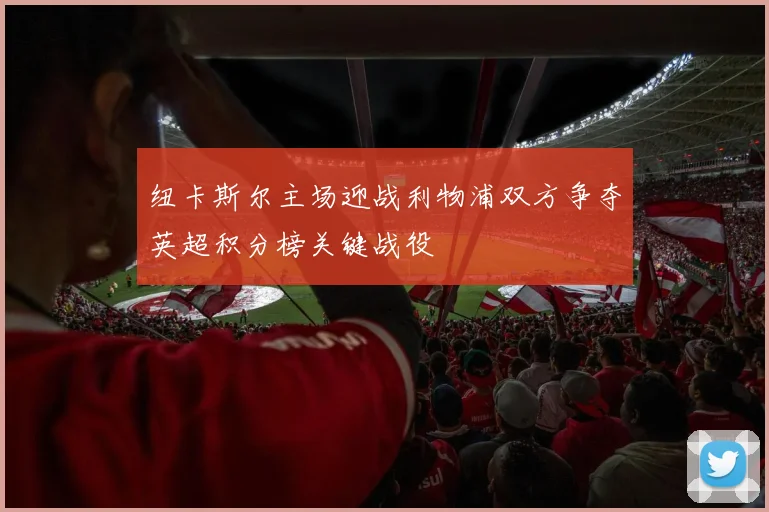 纽卡斯尔主场迎战利物浦双方争夺英超积分榜关键战役