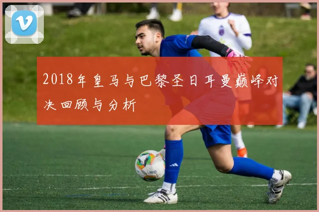 2018年皇马与巴黎圣日耳曼巅峰对决回顾与分析