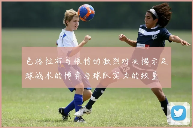 色格拉布与根特的激烈对决揭示足球战术的博弈与球队实力的较量