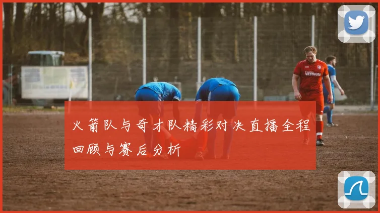 火箭队与奇才队精彩对决直播全程回顾与赛后分析