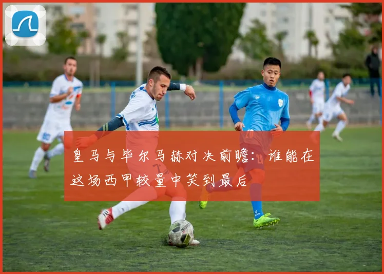 皇马与毕尔马赫对决前瞻：谁能在这场西甲较量中笑到最后