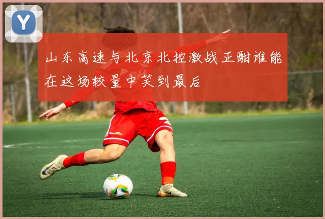 山东高速与北京北控激战正酣谁能在这场较量中笑到最后