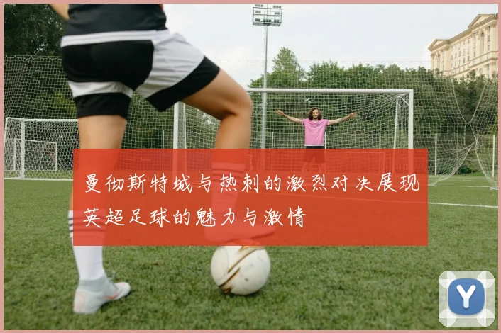 曼彻斯特城与热刺的激烈对决展现英超足球的魅力与激情