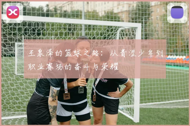王泉泽的篮球之路：从青涩少年到职业赛场的奋斗与荣耀