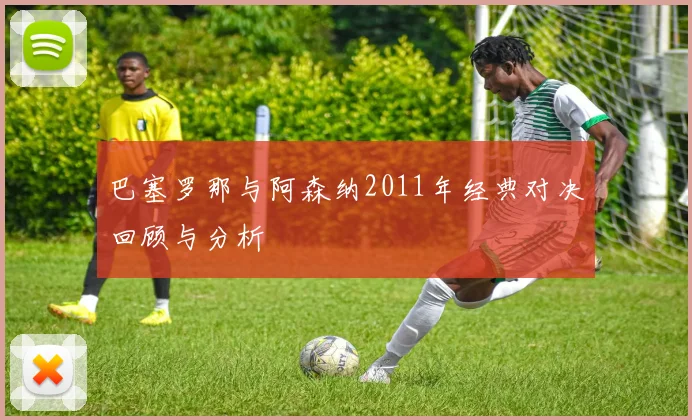 巴塞罗那与阿森纳2011年经典对决回顾与分析