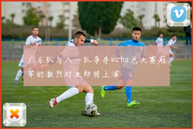广东队与八一队争夺wcba总决赛冠军的激烈对决即将上演