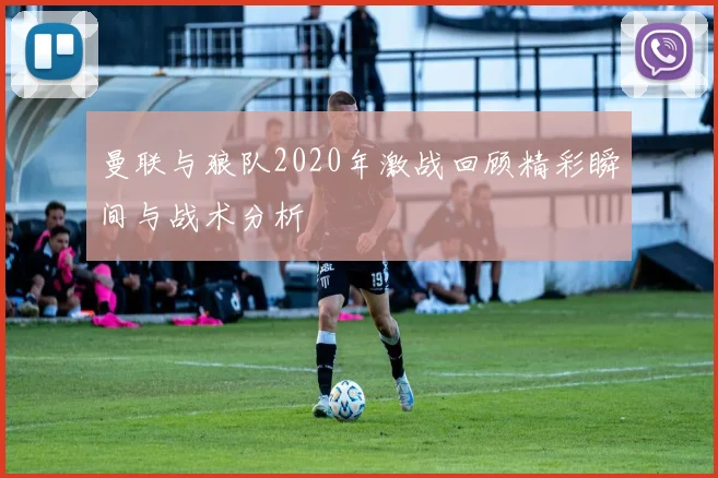曼联与狼队2020年激战回顾精彩瞬间与战术分析