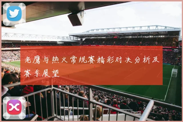 老鹰与热火常规赛精彩对决分析及赛季展望