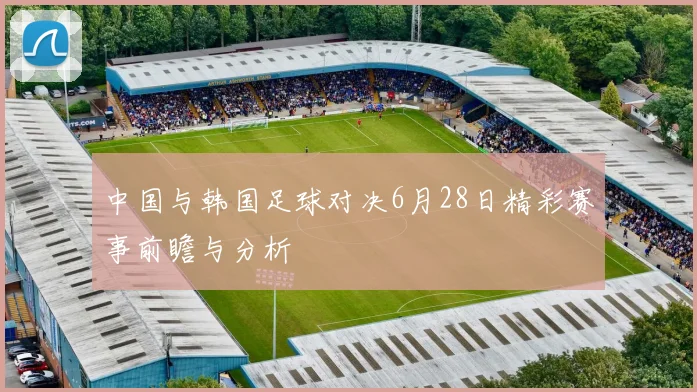 中国与韩国足球对决6月28日精彩赛事前瞻与分析