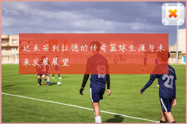 达米安利拉德的传奇篮球生涯与未来发展展望