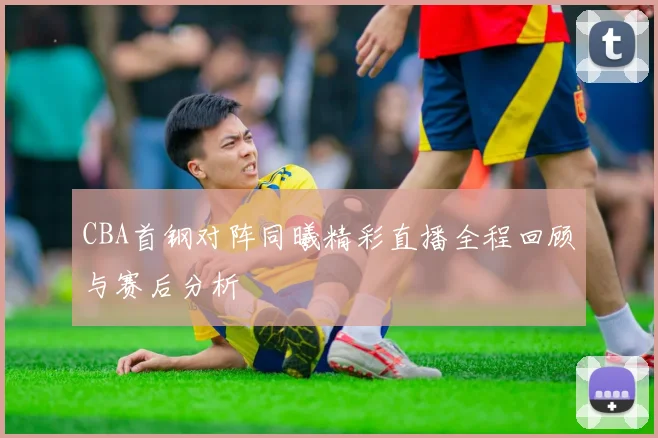 CBA首钢对阵同曦精彩直播全程回顾与赛后分析