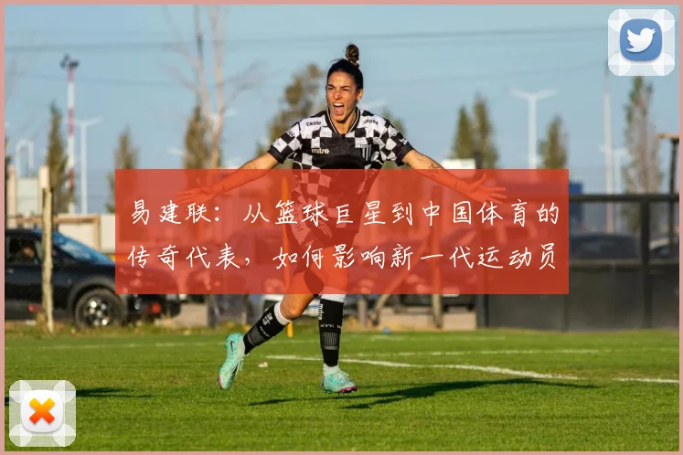 易建联：从篮球巨星到中国体育的传奇代表，如何影响新一代运动员成长之路