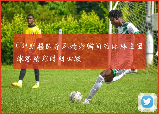 CBA新疆队夺冠精彩瞬间对比韩国篮球赛精彩时刻回顾
