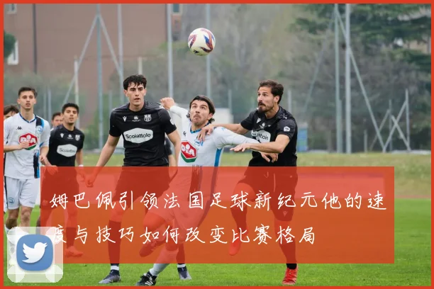 姆巴佩引领法国足球新纪元他的速度与技巧如何改变比赛格局