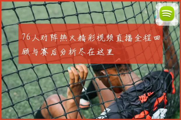 76人对阵热火精彩视频直播全程回顾与赛后分析尽在这里