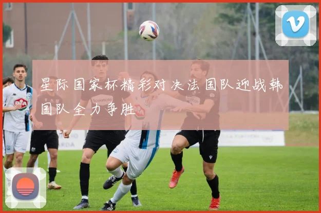 星际国家杯精彩对决法国队迎战韩国队全力争胜