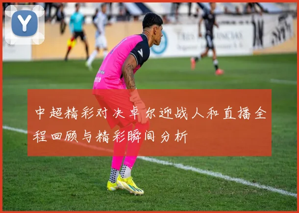 中超精彩对决卓尔迎战人和直播全程回顾与精彩瞬间分析