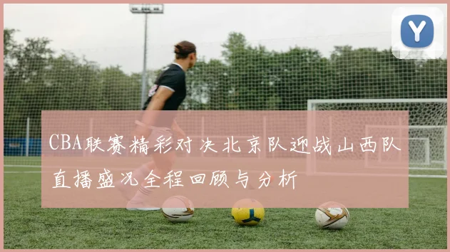 CBA联赛精彩对决北京队迎战山西队直播盛况全程回顾与分析
