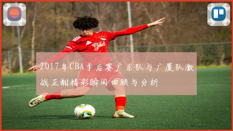 2017年CBA季后赛广东队与广厦队激战正酣精彩瞬间回顾与分析