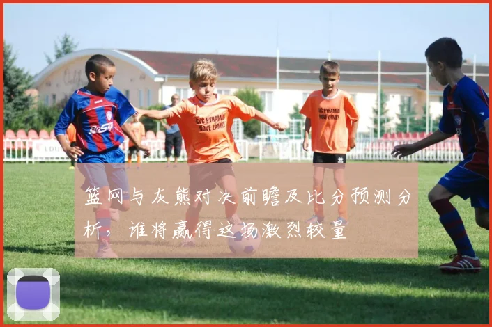 篮网与灰熊对决前瞻及比分预测分析，谁将赢得这场激烈较量