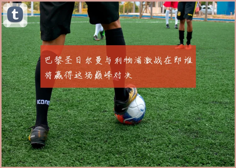 巴黎圣日尔曼与利物浦激战在即谁将赢得这场巅峰对决