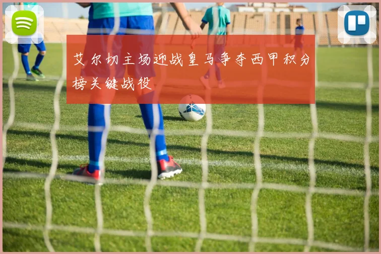 艾尔切主场迎战皇马争夺西甲积分榜关键战役